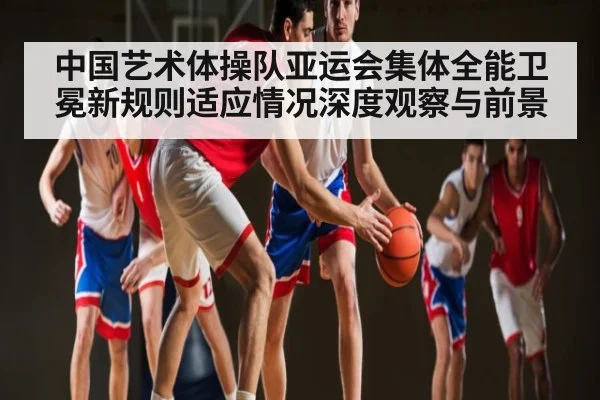 中国艺术体操队亚运会集体全能卫冕新规则适应情况深度观察与前景