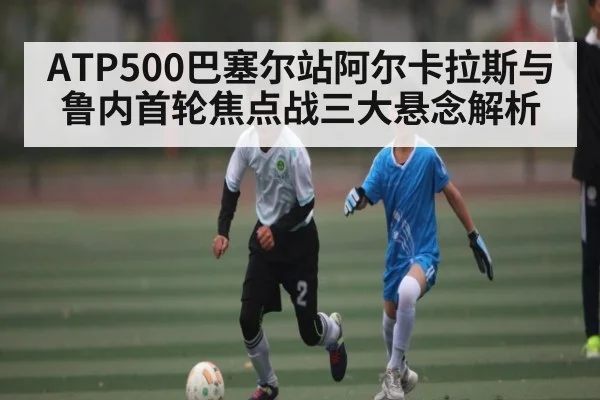 ATP500巴塞尔站阿尔卡拉斯与鲁内首轮焦点战三大悬念解析